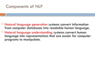 Components of NLP
 Natural language generation systems convert information
from computer databases into readable human language.
 Natural language understanding systems convert human
language into representations that are easier for computer
programs to manipulate.
 