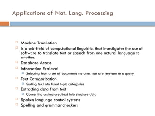 Applications of Nat. Lang. Processing
 Machine Translation
 is a sub-field of computational linguistics that investigates the use of
software to translate text or speech from one natural language to
another.
 Database Access
 Information Retrieval
 Selecting from a set of documents the ones that are relevant to a query
 Text Categorization
 Sorting text into fixed topic categories
 Extracting data from text
 Converting unstructured text into structure data
 Spoken language control systems
 Spelling and grammar checkers
 