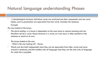 Natural language understanding Phases
 1) Morphological Analysis: Individual words are analyzed into their components and non word
tokens, such as punctuation are separated from the words. Consider the sentence:
Example
The man looked at the horses.
 The plural ending –s in horses is dependent on the noun horse to receive meaning and can
therefore not be a word. Horses however, is a word, as it can occur in other positions in the
sentence or stand on its own:
The horses looked at the man.
- What is the man looking at? - Horses.
 Words are thus both independent since they can be separated from other words and move
around in sentences, and the smallest units of language since they are the only units of language
for which this is possible.
 