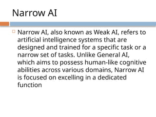 Narrow AI
 Narrow AI, also known as Weak AI, refers to
artificial intelligence systems that are
designed and trained for a specific task or a
narrow set of tasks. Unlike General AI,
which aims to possess human-like cognitive
abilities across various domains, Narrow AI
is focused on excelling in a dedicated
function
 
