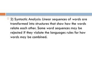  2) Syntactic Analysis: Linear sequences of words are
transformed into structures that show how the words
relate each other. Some word sequences may be
rejected if they violate the languages rules for how
words may be combined.
 