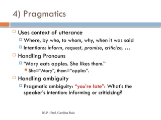 NLP - Prof. Carolina Ruiz
4) Pragmatics
 Uses context of utterance
 Where, by who, to whom, why, when it was said
 Intentions: inform, request, promise, criticize, …
 Handling Pronouns
 “Mary eats apples. She likes them.”
 She=“Mary”, them=“apples”.
 Handling ambiguity
 Pragmatic ambiguity: “you’re late”: What’s the
speaker’s intention: informing or criticizing?
 