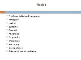Week-8
 Problems in Natural Languages
 Ambiguity:
 Lexical
 Syntactic
 Semantic
 Anaphoric
 Pragmatics
 Imprecision
 Inaccuracy
 Incompleteness
 Solution of the NL problems
 