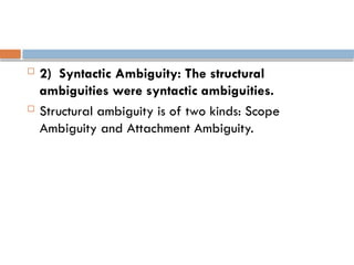  2) Syntactic Ambiguity: The structural
ambiguities were syntactic ambiguities.
 Structural ambiguity is of two kinds: Scope
Ambiguity and Attachment Ambiguity.
 