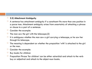  2.2) Attachment Ambiguity
 A sentence has attachment ambiguity if a constituent fits more than one position in
a parse tree. Attachment ambiguity arises from uncertainty of attaching a phrase
or clause to a part of a sentence.
 Consider the example:
 The man saw the girl with the telescope.[2]
 It is ambiguous whether the man saw a girl carrying a telescope, or he saw her
through his telescope.
 The meaning is dependent on whether the preposition ‘with’ is attached to the girl
or the man.
 Consider the example:
 Buy books for children
 Preposition Phrase ‘for children’ can be either adverbial and attach to the verb
buy or adjectival and attach to the object noun books.
 