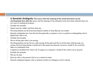
3) Semantic Ambiguity: This occurs when the meaning of the words themselves can be
misinterpreted. Even after the syntax and the meanings of the individual words have been resolved, there are
two ways of reading the sentence.
 Consider the example,
 Seema loves her mother and Sriya does too.
 The interpretations can be Sriya loves Seema’s mother or Sriya likes her own mother.
 Semantic ambiguities born from the fact that generally a computer is not in a position to distinguishing what is
logical from what is not.
 Consider the example:
 The car hit the pole while it was moving.
 The interpretations can be The car, while moving, hit the pole and The car hit the pole while the pole was
moving. The first interpretation is preferred to the second one because we have a model of the world that
helps us to distinguish what
 is logical (or possible) from what is not. To supply to a computer a model of the world is not so easy.[4]
 Consider the example:
 We saw his duck
 Duck can refer to the person’s bird or to a motion he made.
 Semantic ambiguity happens when a sentence contains an ambiguous word or phrase.
 