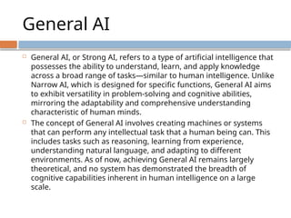 General AI
 General AI, or Strong AI, refers to a type of artificial intelligence that
possesses the ability to understand, learn, and apply knowledge
across a broad range of tasks—similar to human intelligence. Unlike
Narrow AI, which is designed for specific functions, General AI aims
to exhibit versatility in problem-solving and cognitive abilities,
mirroring the adaptability and comprehensive understanding
characteristic of human minds.
 The concept of General AI involves creating machines or systems
that can perform any intellectual task that a human being can. This
includes tasks such as reasoning, learning from experience,
understanding natural language, and adapting to different
environments. As of now, achieving General AI remains largely
theoretical, and no system has demonstrated the breadth of
cognitive capabilities inherent in human intelligence on a large
scale.
 