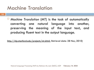 Machine Translation
 Machine Translation (MT) is the task of automatically
converting one natural language into another,
preserving the meaning of the input text, and
producing fluent text in the output language.
http://nlp.stanford.edu/projects/mt.shtml, Retrieval date: 28 Nov, 2010)
Natural Language Processing (NLP) by Rahman Ali, Lect: QACC, UOP
151
February 14, 2025
 