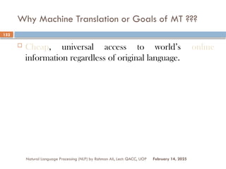 Why Machine Translation or Goals of MT ???
 Cheap, universal access to world’s online
information regardless of original language.
Natural Language Processing (NLP) by Rahman Ali, Lect: QACC, UOP
152
February 14, 2025
 