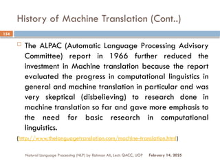 History of Machine Translation (Cont..)
 The ALPAC (Automatic Language Processing Advisory
Committee) report in 1966 further reduced the
investment in Machine translation because the report
evaluated the progress in computational linguistics in
general and machine translation in particular and was
very skeptical (disbelieving) to research done in
machine translation so far and gave more emphasis to
the need for basic research in computational
linguistics.
(http://www.thelanguagetranslation.com/machine-translation.html)
Natural Language Processing (NLP) by Rahman Ali, Lect: QACC, UOP
154
February 14, 2025
 
