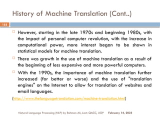 History of Machine Translation (Cont..)
 However, starting in the late 1970s and beginning 1980s, with
the impact of personal computer revolution, with the increase in
computational power, more interest began to be shown in
statistical models for machine translation.
 There was growth in the use of machine translation as a result of
the beginning of less expensive and more powerful computers.
 With the 1990s, the importance of machine translation further
increased (for better or worse) and the use of "translation
engines" on the Internet to allow for translation of websites and
email languages.
(http://www.thelanguagetranslation.com/machine-translation.html)
Natural Language Processing (NLP) by Rahman Ali, Lect: QACC, UOP
155
February 14, 2025
 
