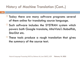 History of Machine Translation (Cont..)
 Today there are many software programs several
of them online for translating source language.
 Such software includes the SYSTRAN system which
powers both Google translate, AltaVista's Babelfish,
StarDict etc.
 These tools produce a rough translation that gives
the summary of the source text.
Natural Language Processing (NLP) by Rahman Ali, Lect: QACC, UOP
156
February 14, 2025
 