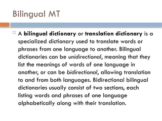 Bilingual MT
 A bilingual dictionary or translation dictionary is a
specialized dictionary used to translate words or
phrases from one language to another. Bilingual
dictionaries can be unidirectional, meaning that they
list the meanings of words of one language in
another, or can be bidirectional, allowing translation
to and from both languages. Bidirectional bilingual
dictionaries usually consist of two sections, each
listing words and phrases of one language
alphabetically along with their translation.
 