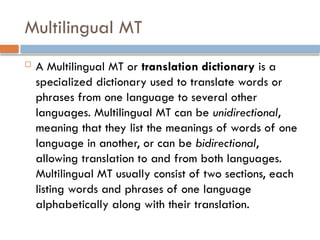 Multilingual MT
 A Multilingual MT or translation dictionary is a
specialized dictionary used to translate words or
phrases from one language to several other
languages. Multilingual MT can be unidirectional,
meaning that they list the meanings of words of one
language in another, or can be bidirectional,
allowing translation to and from both languages.
Multilingual MT usually consist of two sections, each
listing words and phrases of one language
alphabetically along with their translation.
 