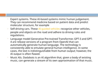 • Expert systems. These AI-based systems mimic human judgement.
They can recommend medicine based on patient data and predict
molecular structure, for example
• Self-driving cars. These AI-guided vehicles recognize other vehicles,
people and objects on the road and adhere to driving rules and
regulations.
• Language model Generative Pre-trained Transformer. GPT-3 and GPT-
4 are release versions of a program from OpenAI that can
automatically generate human language. The technology is
consistently able to emulate general human intelligence. In some
cases, the text is indistinguishable from human output; however, the
AI output is often flawed.
• Music AIs. Dadabots is an AI algorithm that, given a body of existing
music, can generate a stream of its own approximation of that music.
 