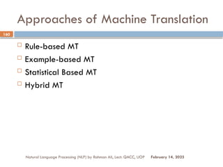Approaches of Machine Translation
 Rule-based MT
 Example-based MT
 Statistical Based MT
 Hybrid MT
Natural Language Processing (NLP) by Rahman Ali, Lect: QACC, UOP
160
February 14, 2025
 