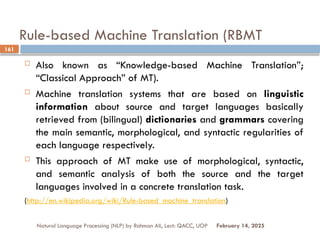 Rule-based Machine Translation (RBMT
 Also known as “Knowledge-based Machine Translation”;
“Classical Approach” of MT).
 Machine translation systems that are based on linguistic
information about source and target languages basically
retrieved from (bilingual) dictionaries and grammars covering
the main semantic, morphological, and syntactic regularities of
each language respectively.
 This approach of MT make use of morphological, syntactic,
and semantic analysis of both the source and the target
languages involved in a concrete translation task.
(http://en.wikipedia.org/wiki/Rule-based_machine_translation)
Natural Language Processing (NLP) by Rahman Ali, Lect: QACC, UOP
161
February 14, 2025
 