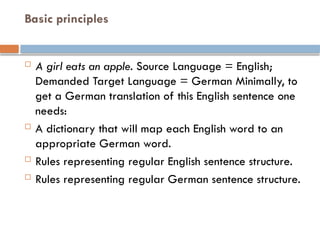 Basic principles
 A girl eats an apple. Source Language = English;
Demanded Target Language = German Minimally, to
get a German translation of this English sentence one
needs:
 A dictionary that will map each English word to an
appropriate German word.
 Rules representing regular English sentence structure.
 Rules representing regular German sentence structure.
 
