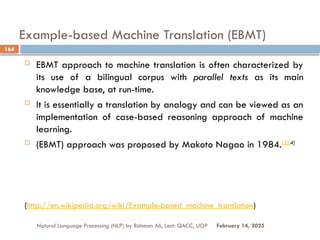 Example-based Machine Translation (EBMT)
 EBMT approach to machine translation is often characterized by
its use of a bilingual corpus with parallel texts as its main
knowledge base, at run-time.
 It is essentially a translation by analogy and can be viewed as an
implementation of case-based reasoning approach of machine
learning.
 (EBMT) approach was proposed by Makoto Nagao in 1984.[3][4]
(http://en.wikipedia.org/wiki/Example-based_machine_translation)
Natural Language Processing (NLP) by Rahman Ali, Lect: QACC, UOP
164
February 14, 2025
 
