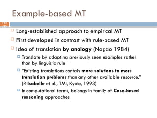 165
/23
Example-based MT
 Long-established approach to empirical MT
 First developed in contrast with rule-based MT
 Idea of translation by analogy (Nagao 1984)
 Translate by adapting previously seen examples rather
than by linguistic rule
 “Existing translations contain more solutions to more
translation problems than any other available resource.”
(P. Isabelle et al., TMI, Kyoto, 1993)
 In computational terms, belongs in family of Case-based
reasoning approaches
 