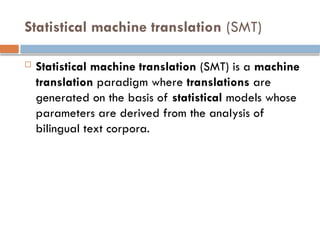 Statistical machine translation (SMT)
 Statistical machine translation (SMT) is a machine
translation paradigm where translations are
generated on the basis of statistical models whose
parameters are derived from the analysis of
bilingual text corpora.
 