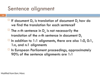 170
Sentence alignment
 If document De is translation of document Df how do
we find the translation for each sentence?
 The n-th sentence in De is not necessarily the
translation of the n-th sentence in document Df
 In addition to 1:1 alignments, there are also 1:0, 0:1,
1:n, and n:1 alignments
 In European Parliament proceedings, approximately
90% of the sentence alignments are 1:1
Modified from Dorr, Monz
 