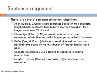 171
Sentence alignment
 There are several sentence alignment algorithms:
 Align (Gale & Church): Aligns sentences based on their character
length (shorter sentences tend to have shorter translations then
longer sentences). Works well
 Char-align: (Church): Aligns based on shared character
sequences. Works fine for similar languages or technical domains
 K-Vec (Fung & Church): Induces a translation lexicon from the
parallel texts based on the distribution of foreign-English word
pairs
 Cognates (Melamed): Use positions of cognates (including
punctuation)
 Length + Lexicon (Moore): Two passes, high accuracy, freely
available
Modified from Dorr, Monz
 