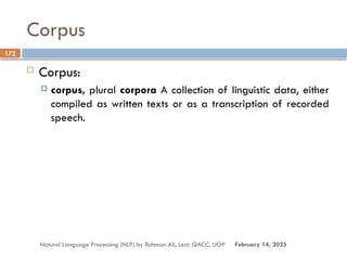 Corpus
 Corpus:
 corpus, plural corpora A collection of linguistic data, either
compiled as written texts or as a transcription of recorded
speech.
Natural Language Processing (NLP) by Rahman Ali, Lect: QACC, UOP
172
February 14, 2025
 