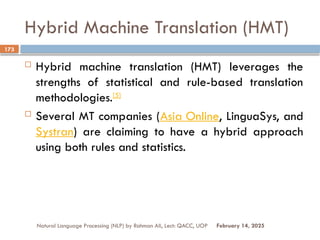 Hybrid Machine Translation (HMT)
 Hybrid machine translation (HMT) leverages the
strengths of statistical and rule-based translation
methodologies.[5]
 Several MT companies (Asia Online, LinguaSys, and
Systran) are claiming to have a hybrid approach
using both rules and statistics.
Natural Language Processing (NLP) by Rahman Ali, Lect: QACC, UOP
173
February 14, 2025
 