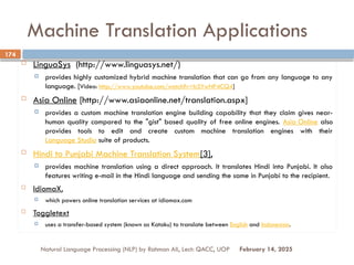 Machine Translation Applications
 LinguaSys (http://www.linguasys.net/)
 provides highly customized hybrid machine translation that can go from any language to any
language. [Video: http://www.youtube.com/watch?v=lcSYwNP4CQ4]
 Asia Online [http://www.asiaonline.net/translation.aspx]
 provides a custom machine translation engine building capability that they claim gives near-
human quality compared to the "gist" based quality of free online engines. Asia Online also
provides tools to edit and create custom machine translation engines with their
Language Studio suite of products.
 Hindi to Punjabi Machine Translation System[3],
 provides machine translation using a direct approach. It translates Hindi into Punjabi. It also
features writing e-mail in the Hindi language and sending the same in Punjabi to the recipient.
 IdiomaX,
 which powers online translation services at idiomax.com
 Toggletext
 uses a transfer-based system (known as Kataku) to translate between English and Indonesian.
Natural Language Processing (NLP) by Rahman Ali, Lect: QACC, UOP
174
February 14, 2025
 