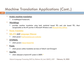 Machine Translation Applications (Cont..)
 Arabic machine translation
 in multilingual framework.
 Worldlingo
 provides machine translation using both statistical based TE's and rule based TE's. Most
recognizable as the MT partner in Microsoft Windows and Microsoft Mac Office.
 Power Translator
 SDL ETS and Language Weaver
 which power FreeTranslation.com (website)
 SYSTRAN,
 which powers Yahoo! Babel Fish
 Promt,
 which powers online translation services at Voila.fr and Orange.fr
 AppTek,
 which released a hybrid MT system in 2009.[4]
Natural Language Processing (NLP) by Rahman Ali, Lect: QACC, UOP
177
February 14, 2025
 