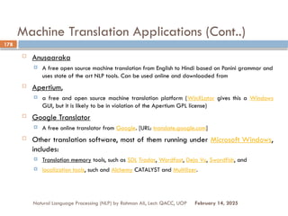 Machine Translation Applications (Cont..)
 Anusaaraka
 A free open source machine translation from English to Hindi based on Panini grammar and
uses state of the art NLP tools. Can be used online and downloaded from
 Apertium,
 a free and open source machine translation platform (WinXLator gives this a Windows
GUI, but it is likely to be in violation of the Apertium GPL license)
 Google Translator
 A free online translator from Google. [URL: translate.google.com]
 Other translation software, most of them running under Microsoft Windows,
includes:
 Translation memory tools, such as SDL Trados, Wordfast, Deja Vu, Swordfish, and
 localization tools, such and Alchemy CATALYST and Multilizer.
Natural Language Processing (NLP) by Rahman Ali, Lect: QACC, UOP
178
February 14, 2025
 