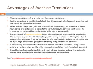 Advantages of Machine Translations
 Machine translations work at a faster rate than human translations.
 Another advantage of machine translation is that it is comparatively cheaper. It is one time cost
-the cost of the tool and its installation.
 When time is a crucial factor, machine translation can save the day. You don't have to spend
hours poring over dictionaries to translate the words. Instead, the software can translate the
content quickly and provide a quality output to the user in no time at all.
 The next benefit of machine translation is that it is comparatively cheap. Initially, it might look
like a unnecessary investment but in the long run it is a very small cost considering the return it
provides. This is because if you use the expertise of a professional translator, he will charge you
on a per page basis which is going to be extremely costly while this will be cheap.
 Confidentiality is another matter which makes machine translation favorable. Giving sensitive
data to a translator might be risky while with machine translation your information is protected.
 A machine translator usually translates text which is in any language so there is no such major
concern while a professional translator specializes in one particular field.
[http://www.thelanguagetranslation.com/machine-translation.html]
Natural Language Processing (NLP) by Rahman Ali, Lect: QACC, UOP
181
February 14, 2025
 