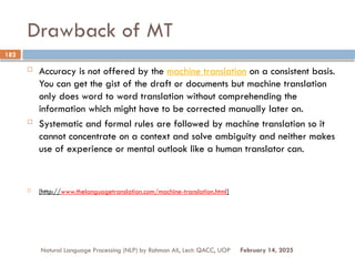 Drawback of MT
 Accuracy is not offered by the machine translation on a consistent basis.
You can get the gist of the draft or documents but machine translation
only does word to word translation without comprehending the
information which might have to be corrected manually later on.
 Systematic and formal rules are followed by machine translation so it
cannot concentrate on a context and solve ambiguity and neither makes
use of experience or mental outlook like a human translator can.
 [http://www.thelanguagetranslation.com/machine-translation.html]
Natural Language Processing (NLP) by Rahman Ali, Lect: QACC, UOP
182
February 14, 2025
 