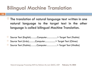 Bilingual Machine Translation
 The translation of natural language text written in one
natural language to the target text in the other
language is called bilingual Machine Translation.
 Source Text (English)……..Computer…………> Target Text (Pashto)
 Source Text (Urdu)……..Computer…………> Target Text (Chines)
 Source Text (Pashto)……..Computer…………> Target Text (Hindko)
Natural Language Processing (NLP) by Rahman Ali, Lect: QACC, UOP
185
February 14, 2025
 