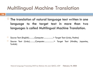 Multilingual Machine Translation
 The translation of natural language text written in one
language to the target text in more than two
languages is called Multilingual Machine Translation.
 Source Text (English)……..Computer…………> Target Text (Urdu, Pashto)
 Source Text (Urdu)……..Computer…………> Target Text (Hindko, Japanies,
Turkish)
Natural Language Processing (NLP) by Rahman Ali, Lect: QACC, UOP
186
February 14, 2025
 