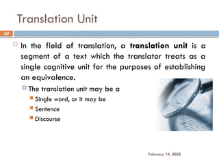 Translation Unit
187
February 14, 2025
 In the field of translation, a translation unit is a
segment of a text which the translator treats as a
single cognitive unit for the purposes of establishing
an equivalence.
 The translation unit may be a
 Single word, or it may be
 Sentence
 Discourse
 