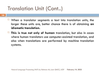 Translation Unit (Cont..)
 When a translator segments a text into translation units, the
larger these units are, better chance there is of obtaining an
idiomatic translation.
 This is true not only of human translation, but also in cases
where human translators use computer-assisted translation, and
also when translations are performed by machine translation
systems.
Natural Language Processing (NLP) by Rahman Ali, Lect: QACC, UOP
188
February 14, 2025
 