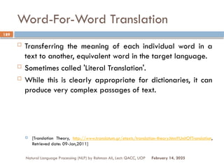 Word-For-Word Translation
 Transferring the meaning of each individual word in a
text to another, equivalent word in the target language.
 Sometimes called 'Literal Translation'.
 While this is clearly appropriate for dictionaries, it can
produce very complex passages of text.
 [Translation Theory, http://www.translatum.gr/etexts/translation-theory.htm#UnitOfTranslation,
Retrieved date: 09-Jan,2011]
Natural Language Processing (NLP) by Rahman Ali, Lect: QACC, UOP
189
February 14, 2025
 