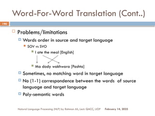 Word-For-Word Translation (Cont..)
 Problems/limitations
 Words order in source and target language
 SOV vs SVO
 I ate the meal [English]
 Ma dody wakhwara [Pashto]
 Sometimes, no matching word in target language
 No (1-1) correspondence between the words of source
language and target language
 Poly-semantic words
Natural Language Processing (NLP) by Rahman Ali, Lect: QACC, UOP
190
February 14, 2025
 