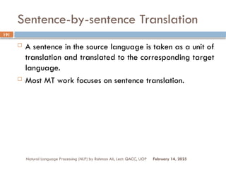 Sentence-by-sentence Translation
 A sentence in the source language is taken as a unit of
translation and translated to the corresponding target
language.
 Most MT work focuses on sentence translation.
Natural Language Processing (NLP) by Rahman Ali, Lect: QACC, UOP
191
February 14, 2025
 