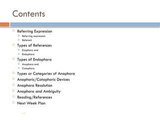 Contents
 Referring Expression
 Referring expression
 Referent
 Types of References
 Exophora and
 Endophora
 Types of Endophora
 Anaphora and
 Cataphora
 Types or Categories of Anaphora
 Anaphoric/Cataphoric Devices
 Anaphora Resolution
 Anaphora and Ambiguity
 Reading/References
 Next Week Plan
194
 