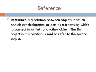 Reference
 Reference is a relation between objects in which
one object designates, or acts as a means by which
to connect to or link to, another object. The first
object in this relation is said to refer to the second
object.
 