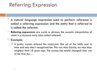 Referring Expression
 A natural language expression used to perform reference is
called a referring expression and the entity that is referred to
is called the referent.
 Referring expressions are words or phrases, the semantic interpretation of
which is a discourse entity (also called referent)
 Example:
 A pretty woman entered the restaurant. She sat at the table next to
mine and only then I recognized her. This was Amy Garcia, my next door
neighbor from 10 years ago. The woman has totally changed! Amy was
at the time shy…
196
 