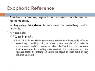 Exophoric Reference
 Exophoric reference, depends on the context outside the text
for its meaning.
 In linguistics, Exophora is reference to something extra-
linguistic.
 For example
 "What is this?",
 here "this" is exophoric rather than endophoric, because it refers to
something extra-linguistic, i.e. there is not enough information in
the utterance itself to determine what "this" refers to, but we must
instead observe the non-linguistic context of the utterance (e.g. the
speaker might be holding an unknown object in their hand as they
ask that question.)
200
 