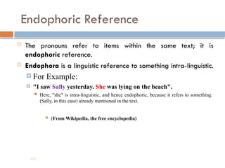 Endophoric Reference
 The pronouns refer to items within the same text; it is
endophoric reference.
 Endophora is a linguistic reference to something intra-linguistic.
 For Example:
 "I saw Sally yesterday. She was lying on the beach".
 Here, "she" is intra-linguistic, and hence endophoric, because it refers to something
(Sally, in this case) already mentioned in the text.
 (From Wikipedia, the free encyclopedia)
202
 