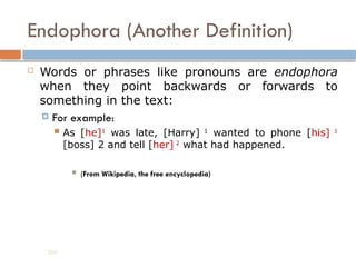 Endophora (Another Definition)
 Words or phrases like pronouns are endophora
when they point backwards or forwards to
something in the text:
 For example:
 As [he]1
was late, [Harry] 1
wanted to phone [his] 1
[boss] 2 and tell [her] 2
what had happened.
 (From Wikipedia, the free encyclopedia)
203
 