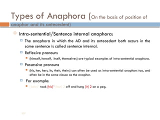Types of Anaphora (On the basis of position of
anaphor and its antecedent)
 Intra-sentential/Sentence internal anaphora:
 The anaphora in which the AD and its antecedent both occurs in the
same sentence is called sentence internal.
 Reflexive pronouns
 (himself, herself, itself, themselves) are typical examples of intra-sentential anaphora.
 Possessive pronouns
 (his, her, hers, its, their, theirs) can often be used as intra-sentential anaphors too, and
often be in the same clause as the anaphor.
 For example:
 [John] 1
took [his] 1
[hat] 2 off and hung [it] 2 on a peg.
207
 
