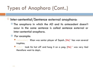 Types of Anaphora (Cont..)
 Inter-sentential/Sentence external anaphora:
 The anaphora in which the AD and its antecedent doesn’t
occur in the same sentence is called sentence external or
inter-sentential anaphora.
 For example:
 [Jehansher] 1
Khan was senior player of Sqash. [He] 1
has won several
trophies.
 [John] 1
took his hat off and hung it on a peg. [He] 1
was very tied
therefore went to slept..
208
 