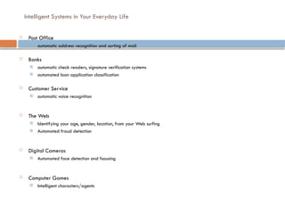 Intelligent Systems in Your Everyday Life
 Post Office
 automatic address recognition and sorting of mail
 Banks
 automatic check readers, signature verification systems
 automated loan application classification
 Customer Service
 automatic voice recognition
 The Web
 Identifying your age, gender, location, from your Web surfing
 Automated fraud detection
 Digital Cameras
 Automated face detection and focusing
 Computer Games
 Intelligent characters/agents
 